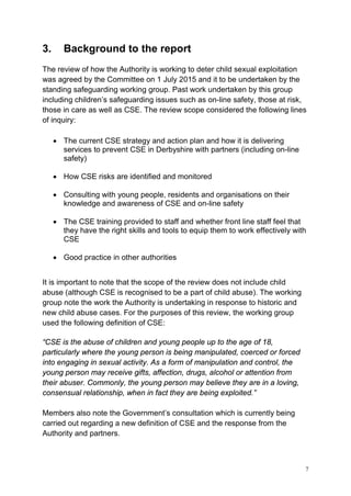 7
3. Background to the report
The review of how the Authority is working to deter child sexual exploitation
was agreed by the Committee on 1 July 2015 and it to be undertaken by the
standing safeguarding working group. Past work undertaken by this group
including children’s safeguarding issues such as on-line safety, those at risk,
those in care as well as CSE. The review scope considered the following lines
of inquiry:
• The current CSE strategy and action plan and how it is delivering
services to prevent CSE in Derbyshire with partners (including on-line
safety)
• How CSE risks are identified and monitored
• Consulting with young people, residents and organisations on their
knowledge and awareness of CSE and on-line safety
• The CSE training provided to staff and whether front line staff feel that
they have the right skills and tools to equip them to work effectively with
CSE
• Good practice in other authorities
It is important to note that the scope of the review does not include child
abuse (although CSE is recognised to be a part of child abuse). The working
group note the work the Authority is undertaking in response to historic and
new child abuse cases. For the purposes of this review, the working group
used the following definition of CSE:
“CSE is the abuse of children and young people up to the age of 18,
particularly where the young person is being manipulated, coerced or forced
into engaging in sexual activity. As a form of manipulation and control, the
young person may receive gifts, affection, drugs, alcohol or attention from
their abuser. Commonly, the young person may believe they are in a loving,
consensual relationship, when in fact they are being exploited.”
Members also note the Government’s consultation which is currently being
carried out regarding a new definition of CSE and the response from the
Authority and partners.
 