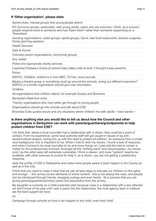 2015_Scrutiny_Review_of_Child_Sexual_Exploitation2015_Scrutiny_Review_of_Child_Sexual_Exploitation Page:12
SnapSnap snapsurveys.comsnapsurveys.com
If 'Other organisation', please state
Sports clubs, interest groups that young people attend
EG Survivors groups, particularly, with young adults, peers who are survivors. I think, as a survivor,
people respond more to someone who has "been there" rather than someone responding on a
"theoretical
scouting organisations, cadet groups, sports groups, Gyms, fast food restaurants, doctors surgeries,
family planning sessions.
Health Services
Safe & Sound
Voluntary sector organisations, community groups
Any viable!
Police and appropriate charity services
I watched Chelsea's choice at school hope valley colle at work. I thought it was powerful.
Police
NSPCC, Childline, children's tv from BBC, ITV etc, local councils
Maybe a theatre group or something could go around the schools, acting out different scenarios?
NSPCC or a similar organisation should give kids information.
Childline
All organisations that children attend, for example Guides and Brownies.
Barnardo's Real love rocks
'Trendy' organisations who may better get through to young people
Organisations should go into schools and talk about CSE
Brownies Cubs guides scouts and any situations where children mix with adults ~ town bands ~
Is there anything else you would like to tell us about how the Council and other
organisations in Derbyshire can work with parents/guardians/grandparents to help
protect children from CSE?
I do think that. where a local councillor has a relationship with a citizen, they could be a point of
contact. From my experience, some local authority staff still get caught in issues of eg anti-
racism/cultural respect, mixing this up with the need to protect all children. As someone from a mixed
race background, this is important to me. When I had to refer my nieces, I found a lack of response,
and when I turned to my local councillor to try and move things on, I was told this had to remain a
matter for the professionals involved. Amongst all this "shifting sand" and misconception, my nieces
(and I as the refer) were left extremely vulnerable. I think a clearer, and more "options" need to be
available, with other avenues to pursue for help if, as a citizen, you are not getting a satisfactory
response.
raise the profile of CSE in Derbyshire and make more people aware it does happen in the County as
well as in the City.
I think that you need to make it clear that we can all take steps to educate our children on the rights
and wrongs - this survey covers elements of online content - this is not always the case, and people
can be introduced through friends, shopping outings and even family. Its a concern that you are
giving parents/guardians/primary carers this assumption from the survey...
My daughter is currently on a child protection plan because I was in a relationship with a sex offender
we didn't know of his past until i was 2 years into the relationship, the multi agency team in matlock
are the best support we have.
no
Campaign through schools on how it can happen to any child, even their child!
 