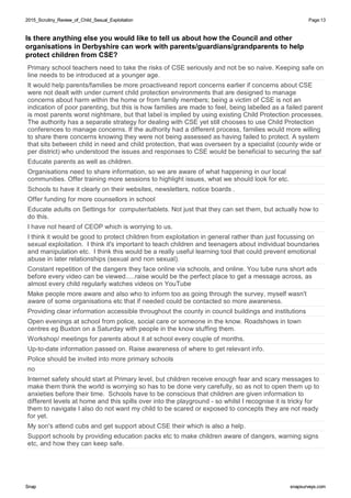 2015_Scrutiny_Review_of_Child_Sexual_Exploitation2015_Scrutiny_Review_of_Child_Sexual_Exploitation Page:13
SnapSnap snapsurveys.comsnapsurveys.com
Is there anything else you would like to tell us about how the Council and other
organisations in Derbyshire can work with parents/guardians/grandparents to help
protect children from CSE?
Primary school teachers need to take the risks of CSE seriously and not be so naive. Keeping safe on
line needs to be introduced at a younger age.
It would help parents/families be more proactiveand report concerns earlier if concerns about CSE
were not dealt with under current child protection environments that are designed to manage
concerns about harm within the home or from family members; being a victim of CSE is not an
indication of poor parenting, but this is how families are made to feel, being labelled as a failed parent
is most parents worst nightmare, but that label is implied by using existing Child Protection processes.
The authority has a separate strategy for dealing with CSE yet still chooses to use Child Protection
conferences to manage concerns. If the authority had a different process, families would more willing
to share there concerns knowing they were not being assessed as having failed to protect. A system
that sits between child in need and child protection, that was overseen by a specialist (county wide or
per district) who understood the issues and responses to CSE would be beneficial to securing the saf
Educate parents as well as children.
Organisations need to share information, so we are aware of what happening in our local
communities. Offer training more sessions to highlight issues, what we should look for etc.
Schools to have it clearly on their websites, newsletters, notice boards .
Offer funding for more counsellors in school
Educate adults on Settings for computer/tablets. Not just that they can set them, but actually how to
do this.
I have not heard of CEOP which is worrying to us.
I think it would be good to protect children from exploitation in general rather than just focussing on
sexual exploitation. I think it's important to teach children and teenagers about individual boundaries
and manipulation etc. I think this would be a really useful learning tool that could prevent emotional
abuse in later relationships (sexual and non sexual).
Constant repetition of the dangers they face online via schools, and online. You tube runs short ads
before every video can be viewed.....raise would be the perfect place to get a message across, as
almost every child regularly watches videos on YouTube
Make people more aware and also who to inform too as going through the survey, myself wasn't
aware of some organisations etc that if needed could be contacted so more awareness.
Providing clear information accessible throughout the county in council buildings and institutions
Open evenings at school from police, social care or someone in the know. Roadshows in town
centres eg Buxton on a Saturday with people in the know stuffing them.
Workshop/ meetings for parents about it at school every couple of months.
Up-to-date information passed on. Raise awareness of where to get relevant info.
Police should be invited into more primary schools
no
Internet safety should start at Primary level, but children receive enough fear and scary messages to
make them think the world is worrying so has to be done very carefully, so as not to open them up to
anxieties before their time. Schools have to be conscious that children are given information to
different levels at home and this spills over into the playground - so whilst I recognise it is tricky for
them to navigate I also do not want my child to be scared or exposed to concepts they are not ready
for yet.
My son's attend cubs and get support about CSE their which is also a help.
Support schools by providing education packs etc to make children aware of dangers, warning signs
etc, and how they can keep safe.
 