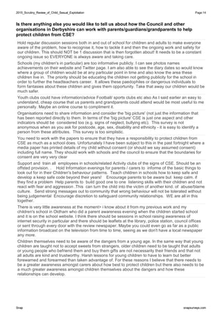 2015_Scrutiny_Review_of_Child_Sexual_Exploitation2015_Scrutiny_Review_of_Child_Sexual_Exploitation Page:14
SnapSnap snapsurveys.comsnapsurveys.com
Is there anything else you would like to tell us about how the Council and other
organisations in Derbyshire can work with parents/guardians/grandparents to help
protect children from CSE?
Hold regular discussion sessions both in and out of school for children and adults to make everyone
aware of the problem, how to recognise it, how to tackle it and then the ongoing work and safety for
our children. This should NOT be 1 discussion that is then forgotten about! It needs to be a constant
ongoing issue so EVERYONE is always aware and taking care.
Schools (my children's in particular) are too informative publicly. I can see photos names
achievements on their website and Twitter page. I am also able to see the diary dates so would know
where a group of children would be at any particular point in time and also know the area these
children live in. The priority should be educating the children not getting publicity for the school in
order to further the headteachers career. It allows these paedophiles or dangerous individuals to
form fantasies about these children and gives them opportunity. Take that away our children would be
much safer.
Youth clubs could have information/advice Football/ sports clubs etc also As I said earlier an easy to
understand, cheap course that us parents and grandparents could attend would be most useful to me
personally. Maybe an online course to compliment it.
Organisations need to share information and consider the 'big picture' (not just the information that
has been reported directly to them. In terms of the 'big picture' CSE is just one aspect and other
indicators should be considered too (e.g. signs of neglect, bullying etc). This survey is not
anonymous when as you ask for postcode, age, sex, disability and ethnicity - it is easy to identify a
person from these attributes. This survey is too simplistic.
You need to work with the papers to ensure that they have a responsibility to protect children from
CSE as much as a school does. Unfortunately I have been subject to this in the past fortnight where a
media paper has printed details of my child without consent (or should we say assumed consent)
including full name. They should work with schools and the council to ensure that the boundaries for
consent are very very clear
Support and train all employees in schools/related Activity clubs of the signs of CSE. Should be an
offsted provision. . Hold Information evenings for parents / carers to informe of the basic things to
look out for in their Children's behaviour patterns. Teach children in schools how to keep safe and
develop a keep safe code beyond their years! Encourage parents to be aware but keep calm. if
they find a problem Help parents to build good one to one listening skills with their children and not
react with fear and aggression .This can turn the child into the victim of another kind. of abuse/blame
culture. Send strong messages out to community that wrong behaviour will not be tolerated without
being judgemental Encourage discretion to safeguard community relationships. WE are all in this
together.
There is very little awareness at the moment> i know about it from my previous work and my
children's school in Oldham who did a parent awareness evening when the children started school
and it is on the school website. I think there should be sessions in school raising awareness of
internet security in particular and there should be leaflets at the library, police station, council offices
or sent through every door with the review newspaper. Maybe you could even go as far as a public
information broadcast on the television from time to time, seeing as we don't have a local newspaper
any more.
Children themselves need to be aware of the dangers from a young age. In the same way that young
children are taught not to accept sweets from strangers, older children need to be taught that adults
or young people who befriend them and buy them gifts are not necessarily their friends and that not
all adults are kind and trustworthy. Harsh lessons for young children to have to learn but better
forewarned and forearmed than taken advantage of. For these reasons I believe that there needs to
be a greater awareness amongst carers about how best to protect children but there also needs to be
a much greater awareness amongst children themselves about the dangers and how these
relationships can develop.
 