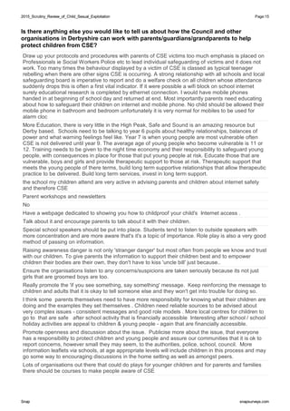 2015_Scrutiny_Review_of_Child_Sexual_Exploitation2015_Scrutiny_Review_of_Child_Sexual_Exploitation Page:15
SnapSnap snapsurveys.comsnapsurveys.com
Is there anything else you would like to tell us about how the Council and other
organisations in Derbyshire can work with parents/guardians/grandparents to help
protect children from CSE?
Draw up your protocols and procedures with parents of CSE victims too much emphasis is placed on
Professionals ie Social Workers Police etc to lead individual safeguarding of victims and it does not
work. Too many times the behaviour displayed by a victim of CSE is classed as typical teenager
rebelling when there are other signs CSE is occurring. A strong relationship with all schools and local
safeguarding board is imperative to report and do a welfare check on all children whose attendance
suddenly drops this is often a first vital indicator. If it were possible a wifi block on school internet
surely educational research is completed by ethernet connection. I would have mobile phones
handed in at beginning of school day and returned at end. Most importantly parents need educating
about how to safeguard their children on internet and mobile phone. No child should be allowed their
mobile phone in bathroom and bedroom unfortunately it is very normal for mobiles to be used for
alarm cloc
More Education, there is very little in the High Peak, Safe and Sound is an amazing resource but
Derby based. Schools need to be talking to year 6 pupils about healthy relationships, balances of
power and what warning feelings feel like. Year 7 is when young people are most vulnerable often
CSE is not delivered until year 9. The average age of young people who become vulnerable is 11 or
12. Training needs to be given to the night time economy and their responsibility to safeguard young
people, with consequences in place for those that put young people at risk. Educate those that are
vulnerable, boys and girls and provide therapeutic support to those at risk. Therapeutic support that
meets the young people of there terms, build long term supportive relationships that allow therapeutic
practice to be delivered. Build long term services, invest in long term support.
the school my children attend are very active in advising parents and children about internet safety
and therefore CSE
Parent workshops and newsletters
No
Have a webpage dedicated to showing you how to childproof your child's Internet access .
Talk about it and encourage parents to talk about it with their children.
Special school speakers should be put into place. Students tend to listen to outside speakers with
more concentration and are more aware that's it's a topic of importance. Role play is also a very good
method of passing on information.
Raising awareness danger is not only 'stranger danger' but most often from people we know and trust
with our children. To give parents the information to support their children best and to empower
children their bodies are their own, they don't have to kiss 'uncle bill' just because..
Ensure the organisations listen to any concerns/suspicions are taken seriously because its not just
girls that are groomed boys are too.
Really promote the 'if you see something, say something' message. Keep reinforcing the message to
children and adults that it is okay to tell someone else and they won't get into trouble for doing so.
I think some parents themselves need to have more responsibility for knowing what their children are
doing and the examples they set themselves . Children need reliable sources to be advised about
very complex issues - consistent messages and good role models . More local centres for children to
go to that are safe after school activity that is financially accessible Interesting after school / school
holiday activities are appeal to children & young people - again that are financially accessible.
Promote openness and discussion about the issue. Publicise more about the issue, that everyone
has a responsibility to protect children and young people and assure our communities that it is ok to
report concerns, however small they may seem, to the authorities, police, school, council. More
information leaflets via schools, at age appropriate levels will include children in this process and may
go some way to encouraging discussions in the home setting as well as amongst peers.
Lots of organisations out there that could do plays for younger children and for parents and families
there should be courses to make people aware of CSE
 