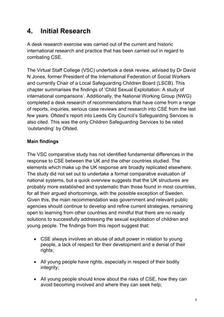 8
4. Initial Research
A desk research exercise was carried out of the current and historic
international research and practice that has been carried out in regard to
combating CSE.
The Virtual Staff College (VSC) undertook a desk review, advised by Dr David
N Jones, former President of the International Federation of Social Workers
and currently Chair of a Local Safeguarding Children Board (LSCB). This
chapter summarises the findings of ‘Child Sexual Exploitation: A study of
international comparisons’. Additionally, the National Working Group (NWG)
completed a desk research of recommendations that have come from a range
of reports, inquiries, serious case reviews and research into CSE from the last
few years. Ofsted’s report into Leeds City Council’s Safeguarding Services is
also cited. This was the only Children Safeguarding Services to be rated
‘outstanding’ by Ofsted.
Main findings
The VSC comparative study has not identified fundamental differences in the
response to CSE between the UK and the other countries studied. The
elements which make up the UK response are broadly replicated elsewhere.
The study did not set out to undertake a formal comparative evaluation of
national systems, but a quick overview suggests that the UK structures are
probably more established and systematic than those found in most countries,
for all their argued shortcomings, with the possible exception of Sweden.
Given this, the main recommendation was government and relevant public
agencies should continue to develop and refine current strategies, remaining
open to learning from other countries and mindful that there are no ready
solutions to successfully addressing the sexual exploitation of children and
young people. The findings from this report suggest that:
• CSE always involves an abuse of adult power in relation to young
people, a lack of respect for their development and a denial of their
rights;
• All young people have rights, especially in respect of their bodily
integrity;
• All young people should know about the risks of CSE, how they can
avoid becoming involved and where they can seek help;
 