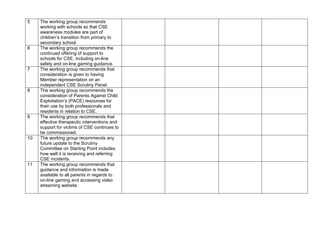 5 The working group recommends
working with schools so that CSE
awareness modules are part of
children’s transition from primary to
secondary school.
6 The working group recommends the
continued offering of support to
schools for CSE, including on-line
safety and on-line gaming guidance.
7 The working group recommends that
consideration is given to having
Member representation on an
independent CSE Scrutiny Panel.
8 The working group recommends the
consideration of Parents Against Child
Exploitation’s (PACE) resources for
their use by both professionals and
residents in relation to CSE.
9 The working group recommends that
effective therapeutic interventions and
support for victims of CSE continues to
be commissioned.
10 The working group recommends any
future update to the Scrutiny
Committee on Starting Point includes
how well it is receiving and referring
CSE incidents.
11 The working group recommends that
guidance and information is made
available to all parents in regards to
on-line gaming and accessing video
streaming website.
 