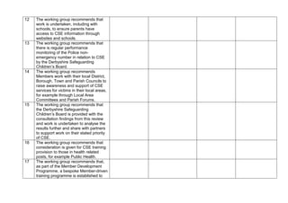 12 The working group recommends that
work is undertaken, including with
schools, to ensure parents have
access to CSE information through
websites and schools.
13 The working group recommends that
there is regular performance
monitoring of the Police non-
emergency number in relation to CSE
by the Derbyshire Safeguarding
Children’s Board.
14 The working group recommends
Members work with their local District,
Borough, Town and Parish Councils to
raise awareness and support of CSE
services for victims in their local areas,
for example through Local Area
Committees and Parish Forums.
15 The working group recommends that
the Derbyshire Safeguarding
Children’s Board is provided with the
consultation findings from this review
and work is undertaken to analyse the
results further and share with partners
to support work on their stated priority
of CSE.
16 The working group recommends that
consideration is given for CSE training
provision to those in health related
posts, for example Public Health.
17 The working group recommends that,
as part of the Member Development
Programme, a bespoke Member-driven
training programme is established to
 