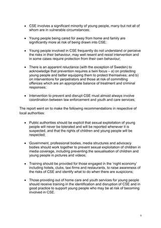 9
• CSE involves a significant minority of young people, many but not all of
whom are in vulnerable circumstances;
• Young people being cared for away from home and family are
significantly more at risk of being drawn into CSE;
• Young people involved in CSE frequently do not understand or perceive
the risks in their behaviour, may well resent and resist intervention and
in some cases require protection from their own behaviour;
• There is an apparent reluctance (with the exception of Sweden) to
acknowledge that prevention requires a twin focus – a) on protecting
young people and better equipping them to protect themselves; and b)
on interventions for perpetrators and those at risk of committing
offences which are an appropriate balance of treatment and criminal
responses;
• Intervention to prevent and disrupt CSE must almost always involve
coordination between law enforcement and youth and care services;
The report went on to make the following recommendations in respective of
local authorities:
• Public authorities should be explicit that sexual exploitation of young
people will never be tolerated and will be reported whenever it is
suspected, and that the rights of children and young people will be
respected;
• Government, professional bodies, media structures and advocacy
bodies should work together to prevent sexual exploitation of children in
media coverage, including preventing the sexualisation of children and
young people in pictures and videos;
• Training should be provided for those engaged in the ‘night economy’
including hotels, clubs, taxi firms and restaurants, to raise awareness of
the risks of CSE and identify what to do when there are suspicions;
• Those providing out of home care and youth services for young people
should receive training in the identification and disruption of CSE and in
good practice to support young people who may be at risk of becoming
involved in CSE.
 