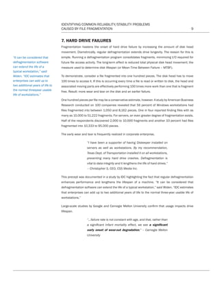 IDENTIFYING COMMON RELIABILITY/STABILITY PROBLEMS
CAUSED BY FILE FRAGMENTATION 9
7. HARD DRIVE FAILURES
Fragmentation hastens the onset of hard drive failure by increasing the amount of disk head
movement. Diametrically, regular defragmentation extends drive longevity. The reason for this is
simple. Running a defragmentation program consolidates fragments, minimizing I/O required for
future file access activity. The long-term effect is reduced total physical disk head movement; the
measure used to determine disk lifespan (or Mean Time Between Failure – MTBF).
To demonstrate, consider a file fragmented into one hundred pieces. The disk head has to move
100 times to access it. If this is occurring every time a file is read or written to disk, the head and
associated moving parts are effectively performing 100 times more work than one that is fragment
free. Result: more wear and tear on the disk and an earlier failure.
One hundred pieces per file may be a conservative estimate, however. A study by American Business
Research conducted on 100 companies revealed that 56 percent of Windows workstations had
files fragmented into between 1,050 and 8,162 pieces. One in four reported finding files with as
many as 10,000 to 51,222 fragments. For servers, an even greater degree of fragmentation exists.
Half of the respondents discovered 2,000 to 10,000 fragments and another 33 percent had files
fragmented into 10,333 to 95,000 pieces.
The early wear and tear is frequently realized in corporate enterprise,
“I have been a supporter of having Diskeeper installed on
servers as well as workstations. By my recommendation,
Texas Dept. of Transportation installed it on all workstations,
preventing many hard drive crashes. Defragmentation is
vital to data integrity and it lengthens the life of hard drives.”
– Christopher S, CEO, CSS Media Inc.
This precept was documented in a study by IDC highlighting the fact that regular defragmentation
enhances performance and lengthens the lifespan of a machine. “It can be considered that
defragmentation software can extend the life of a typical workstation,” said Widen. “IDC estimates
that enterprises can add up to two additional years of life to the normal three-year usable life of
workstations.”
Large-scale studies by Google and Carnegie Mellon University confirm that usage impacts drive
lifespan.
“...failure rate is not constant with age, and that, rather than
a significant infant mortality effect, we see a significant
early onset of wear-out degradation.” – Carnegie Mellon
University
“It can be considered that
defragmentation software
can extend the life of a
typical workstation,” said
Widen. “IDC estimates that
enterprises can add up to
two additional years of life to
the normal threeyear usable
life of workstations.”
CT Reliability-Stability WP 12-03-01.indd 9 3/2/12 5:19 PM
 