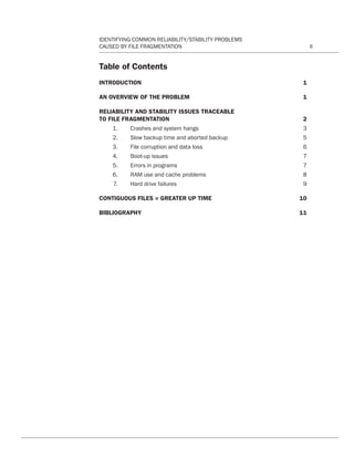 IDENTIFYING COMMON RELIABILITY/STABILITY PROBLEMS
CAUSED BY FILE FRAGMENTATION ii
Table of Contents
INTRODUCTION	1
AN OVERVIEW OF THE PROBLEM 	 1
RELIABILITY AND STABILITY ISSUES TRACEABLE
TO FILE FRAGMENTATION	 2
	 1. 	 Crashes and system hangs 	 3
	 2. 	 Slow backup time and aborted backup 	 5
	 3. 	 File corruption and data loss 	 6
	 4. 	 Boot-up issues 	 7
	 5. 	 Errors in programs 	 7
	 6. 	 RAM use and cache problems 	 8
	 7. 	 Hard drive failures 	 9
CONTIGUOUS FILES = GREATER UP TIME	 10
BIBLIOGRAPHY	11
CT Reliability-Stability WP 12-03-01.indd 2 3/2/12 5:19 PM
 