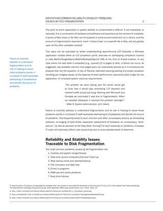 IDENTIFYING COMMON RELIABILITY/STABILITY PROBLEMS
CAUSED BY FILE FRAGMENTATION 2
The point at which application or system stability is compromised is difficult, if not impossible, to
calculate. It is a combination of hardware and software and operations at the moment of instability.
A poorly written driver or file filter can be exposed in some environments but not in others, and the
amount of fragmentation required to reach “critical mass” on a specific file or files, will vary greatly
upon all the other variables involved.
This issue can be exampled by better understanding asynchronous I/O3
. Example: a Windows
application creates either an I/O completion port4, executes an overlapping completion routine5
,
or calls WaitForSingleObject/WaitForMultipleObjects6
APIs at the time of thread creation. In any
case where the wait state is exceeded (e.g., queued I/O is paged to disk), a failure can occur. As
suggested, low available memory (non-paged pool) can exacerbate failures as it re-introduces the
physical disk into the equation. In lieu of failures, extended queuing/waiting and proper exception
handling can mitigate issues, at the expense of lower performance (operations take longer) for the
application, or increased system resource requirements.
“The problem we were having was the server would get
so busy that it would stop processing I/O requests and
network traffic would just hang. Working with Microsoft and
Compaq we concluded it was due to fragmentation. When
we installed Diskeeper it resolved the problem overnight.”
– Mike N, System Administrator, John Deere
Failure to routinely address or understand fragmentation and its role in helping to cause these
problems results in increased IT staff workloads attempting to troubleshoot and identify the source
of problems. This frequently leads to such common and often unnecessary actions as reinstalling
software, re-imaging of hard drives, expensive replacement of hardware, an unnecessary “work-
around,” as well as overwork at the Help Desk. Forcing IT to work reactively on problems, increases
IT costs and adversely affects user productivity due to unacceptable levels of downtime.
Reliability and Stability Issues
Traceable to Disk Fragmentation
The most common problems caused by file fragmentation are:
1. Crashes and system hangs/freezes
2. Slow boot up and computers that won’t boot up
3. Slow backup times and aborted backup
4. File corruption and data loss
5. Errors in programs
6. RAM use and cache problems
7. Hard drive failures
3. Asynchronous I/O exists to compensate for variables that may prevent or eliminate the possibility of synchronous I/O (e.g. I/O is much slower than data processing).
The alternative to handling I/O asynchronously, which generally offers lower performance, is to “block” other I/O.
4. http://msdn.microsoft.com/library/default.asp?url=/library/en-us/fileio/fs/i_o_completion_ports.asp
5. http://windowssdk.msdn.microsoft.com/library/default.asp?url=/library/en-us/dllproc/base/getoverlappedresult.asp
6. http://msdn.microsoft.com/library/default.asp?url=/library/en-us/dllproc/base/waitformultipleobjects.asp
Failure to routinely
address or understand
fragmentation and its
role in helping to cause
these problems results in
increased IT staff workloads
attempting to troubleshoot
and identify the source of
problems.
CT Reliability-Stability WP 12-03-01.indd 2 3/2/12 5:19 PM
 