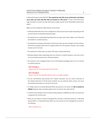 IDENTIFYING COMMON RELIABILITY/STABILITY PROBLEMS
CAUSED BY FILE FRAGMENTATION 4
In Microsoft Support article 822219 “You experience slow file server performance and delays
occur when you work with files that are located on a file server” it notes “Use Performance
Logs and Alerts to monitor the Avg. Disk Queue Length counter of the PhysicalDisk performance
object.”
Below is a list of symptoms noted relevant to that article:
• A Windows-based file server that is configured as a file and print server stops responding and file
and print server functionality temporarily stops.
• You experience an unexpectedly long delay when you open, save, close, delete, or print files that
are located on a shared resource.
• You experience a temporary decrease in performance when you use a program over the network.
Performance typically slows down for approximately 40 to 45 seconds. However, some delays
may last up to 5 minutes.
• You experience a delay when you perform file copy or backup operations.
• Windows Explorer stops responding when you connect to a shared resource or you see a red X
on the connected network drive in Windows Explorer.
• You receive an error message similar to one of the following messages when you try to connect
to a shared resource:
Error message 1
System error 53. The network path was not found.
Error message 2
System error 64. The specified network name is no longer available.
• You are intermittently disconnected from network resources, and you cannot reconnect to
the network resources on the file server. However, you can ping the server, and you can use a
Terminal Services session to connect to the server.
• If multiple users try to access Microsoft Office documents on the server, the File is locked for
editing dialog box does not always appear when the second user opens the file.
• A network trace indicates a 30 to 40 second delay between an SMB Service client command and
a response from the file server.
• When you try to open an Access 2.0 database file (.mdb file) in Microsoft Access 97, in Microsoft
Access 2000, or in Microsoft Access 2002, you may receive an error message that is similar to
the following:
Disk or network error.
CT Reliability-Stability WP 12-03-01.indd 4 3/2/12 5:19 PM
 