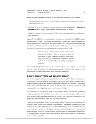 IDENTIFYING COMMON RELIABILITY/STABILITY PROBLEMS
CAUSED BY FILE FRAGMENTATION 5
• When you try to open a Microsoft Word file, you may receive the following error message:
Word failed reading from this file file_name. Please restore the network connection or replace
the floppy disk and retry.
• When you log on to the file server, after you type your name and password in the Log On to
Windows dialog box, a blank screen appears. The desktop does not appear.
• A program that uses remote procedure call (RPC) or uses named pipes to connect to a file server
stops responding.
Support Article ID 245077 provides an explicit description of resolving Event ID 2022 through
defragmentation. It states, “This problem occurs because a request was made to grow a file and
the disk is fragmented or is nearly full. This causes the free space search to take an extremely long
time. This request holds system-level locks that are needed for other requests to complete. The
Server service resource task is pended as well, which causes Event ID 2022.”
“Our DNA Array analysis system creates and removes
thousands of temporary files. As a result, a couple of
months into the use of this system caused it to crash almost
daily. The addition of Diskeeper has resolved the stability
problems.” – Andrew M., IS Supervisor, Medical College of
Wisconsin”
This means that fragmentation can slow down I/O to the point where programs and processes
cease to function entirely. With files scattered throughout the disk in many pieces, they are
unavailable to the system when needed and a crash/hang takes place.
2. SLOW BACKUP TIMES AND ABORTED BACKUP
The window of opportunity to conduct system backups is shrinking. While IT departments used to
have twelve or more hours available for backup and maintenance tasks, or even all weekend, with
more businesses operating 24 /7, they are now expected to perform such actions in a significantly
shorter time period. Meanwhile, the amount of data to backup is growing exponentially, and
compounded by recent regulatory requirements for data archiving.
This combination of circumstances leads to two problems. System administrators report that
lengthy backups mean they don’t have time for other routine maintenance actions. Alternatively,
some backups have to be aborted as they take up too much time and threaten to encroach on the
working day. This increases the risk of data loss or non-compliance.
Fragmentation multiplies the amount of time needed to get a backup done. If all files exist in a
contiguous state, backup occurs relatively swiftly. Instead, if the files are fragmented, the head
has to locate and gather together numerous fragments before they can be consolidated into one
piece for backup. It is common for IT departments to report their backup times shrinking, often by
several hours per night, after instituting routine defragmentation of all servers and workstations.
By consolidating files back into single contiguous pieces before backing them up, a much shorter
backup window is required.
CT Reliability-Stability WP 12-03-01.indd 5 3/2/12 5:19 PM
 