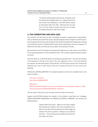 IDENTIFYING COMMON RELIABILITY/STABILITY PROBLEMS
CAUSED BY FILE FRAGMENTATION 6
“To maintain optimal system performance, companies need
to schedule disk defragmentation on a regular basis for all
their servers and workstations,” said Steve Widen, analyst
at International Data Corp (IDC). “Otherwise files can take
10 to 15 times longer to access, boot time can be tripled
and nightly backups can take hours longer.”
3. FILE CORRUPTION AND DATA LOSS
File corruption and data loss are both immediately traceable to fragmentation. Demonstration
tests on Windows were performed using a specially designed utility to fragment an NTFS volume.
Even though the test drive was only 40 percent full, the files themselves were fragmented, resulting
in the automatic creation of additional MFT records. When attempting to move one contiguous 72
MB file onto that disk, the result was the corruption of everything on the disk.
Why would this occur? The presence of excessive file fragments on a disk makes it more difficult
for the operating system to function efficiently. When a file is added, large-scale data corruption
can result.
Every file stored on an NTFS file system has attributes associated with it. One such file attribute
is the location(s) of the file on the volume. The more fragments a file is in, the more attributes
are required. Per Microsoft Support Article 967351, the NTFS data structure that maintains file
attributes has a limit. In other words, if that limit is reached, file errors can occur such as the
following:
STATUS_FILE_SYSTEM_LIMITATION The requested operation could not be completed due to a file
system limitation
Event Type: Information
Event Source: MSSQLSERVER
Description: ...
665(The requested operation could not be completed due to a file system limitation.) to SQL
Server during write at 0x000024c8190000, in filename...
This can result in data loss, as the new data cannot be written to the volume.
Support article 957180 provides more details on this limitation, notes these error messages;
ERROR_INSUFFICIENT_RESOURCES and ERROR_FILE_SYSTEM_ LIMITATION, and provides the
following advice:
“System admins/End users – Make sure you have a regular
disk maintenance schedule. Pick a time, preferably once a
week or more often, with the least amount of disk usage and
schedule that time to perform a defrag of your system(s)
volume(s)…. This will help prevent problems like these from
occurring in the future.”
CT Reliability-Stability WP 12-03-01.indd 6 3/2/12 5:19 PM
 