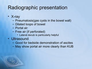 Radiographic presentation
• X-ray
  –   Pneumatosis(gas cysts in the bowel wall)
  –   Dilated loops of bowel
  –   Portal air
  –   Free air (if perforated)
       • Lateral decub is particularly helpful
• Ultrasound
  – Good for bedside demonstration of ascites
  – May show portal air more clearly than KUB
 