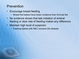 Prevention
• Encourage breast feeding
   – Breast fed babies have lower incidence than formula fed
• No evidence shows that late initiation of enteral
  feeding or slow rate of feeding makes any difference
• Maintain high level of suspicion
   – Feeding babies with NEC worsens the disease
 