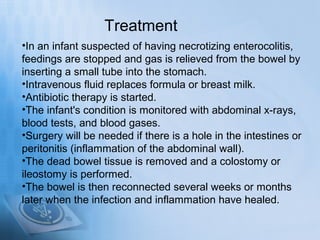 Treatment
•In an infant suspected of having necrotizing enterocolitis,
feedings are stopped and gas is relieved from the bowel by
inserting a small tube into the stomach.
•Intravenous fluid replaces formula or breast milk.
•Antibiotic therapy is started.
•The infant's condition is monitored with abdominal x-rays,
blood tests, and blood gases.
•Surgery will be needed if there is a hole in the intestines or
peritonitis (inflammation of the abdominal wall).
•The dead bowel tissue is removed and a colostomy or
ileostomy is performed.
•The bowel is then reconnected several weeks or months
later when the infection and inflammation have healed.
 