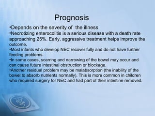 Prognosis
•Depends on the severity of the illness
•Necrotizing enterocolitis is a serious disease with a death rate
approaching 25%. Early, aggressive treatment helps improve the
outcome.
•Most infants who develop NEC recover fully and do not have further
feeding problems.
•In some cases, scarring and narrowing of the bowel may occur and
can cause future intestinal obstruction or blockage.
•Another residual problem may be malabsorption (the inability of the
bowel to absorb nutrients normally). This is more common in children
who required surgery for NEC and had part of their intestine removed.
 