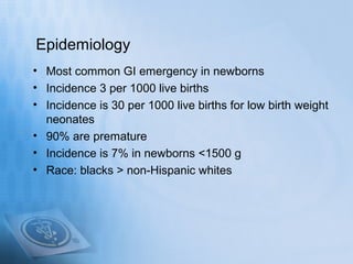 Epidemiology
• Most common GI emergency in newborns
• Incidence 3 per 1000 live births
• Incidence is 30 per 1000 live births for low birth weight
  neonates
• 90% are premature
• Incidence is 7% in newborns <1500 g
• Race: blacks > non-Hispanic whites
 