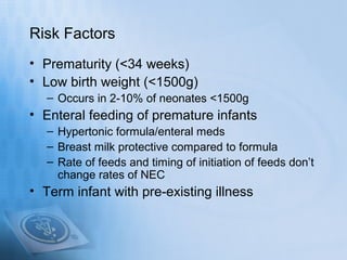 Risk Factors
• Prematurity (<34 weeks)
• Low birth weight (<1500g)
   – Occurs in 2-10% of neonates <1500g
• Enteral feeding of premature infants
   – Hypertonic formula/enteral meds
   – Breast milk protective compared to formula
   – Rate of feeds and timing of initiation of feeds don’t
     change rates of NEC
• Term infant with pre-existing illness
 