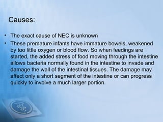 Causes:

• The exact cause of NEC is unknown
• These premature infants have immature bowels, weakened
  by too little oxygen or blood flow. So when feedings are
  started, the added stress of food moving through the intestine
  allows bacteria normally found in the intestine to invade and
  damage the wall of the intestinal tissues. The damage may
  affect only a short segment of the intestine or can progress
  quickly to involve a much larger portion.
 