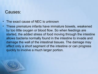 Causes:

• The exact cause of NEC is unknown
• These premature infants have immature bowels, weakened
  by too little oxyg...