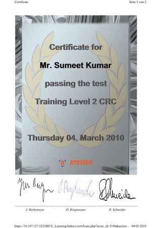 J. Barkemeyer O. Ringtunatus R. Schneider
Certificate for
Mr. Sumeet Kumar
passing the test
Training Level 2 CRC
Thursday 04. March 2010
Certificate for
Mr. Sumeet Kumar
passing the test
Training Level 2 CRC
Thursday 04. March 2010
Seite 1 von 2Certificate
04.03.2010https://10.187.127.52/GMF/E_Learning/htdocs/certificate.php?score_id=2186&action...
 