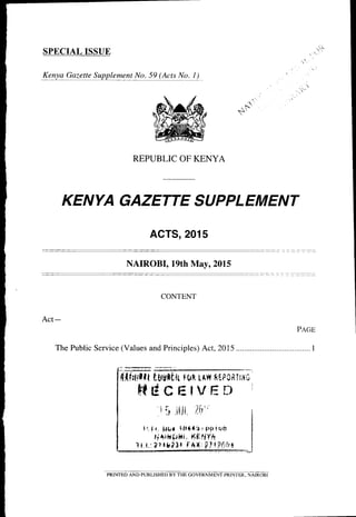 KENYA GAZETTE SU PPLEM ENT
ACTS,2015
, I-',
$'
SPECIAL ISSUE
Eeu!_c %e!!4!ppl! -ery!e.!2141l]l". ! )
REPUBLIC OF KENYA
NAIROBI, 19th May,2015
CONTENT
Act-
PeCB
The Public Service (Values and Principles) Act, 2015.....................................1
{tT'{rttlmc'
HECEIVEN i
i i itil Jit" I
l'.1r. ptrr iftita:PSriqfl I
rj,rH[ihr, l-(Eliy^ I
l{ L:2)tg?3t FAIIi ?ir?49{ - I
PRINTED AND PUBLISHED BY THE GOVERNMENT PRINTER. NAIROBI
 