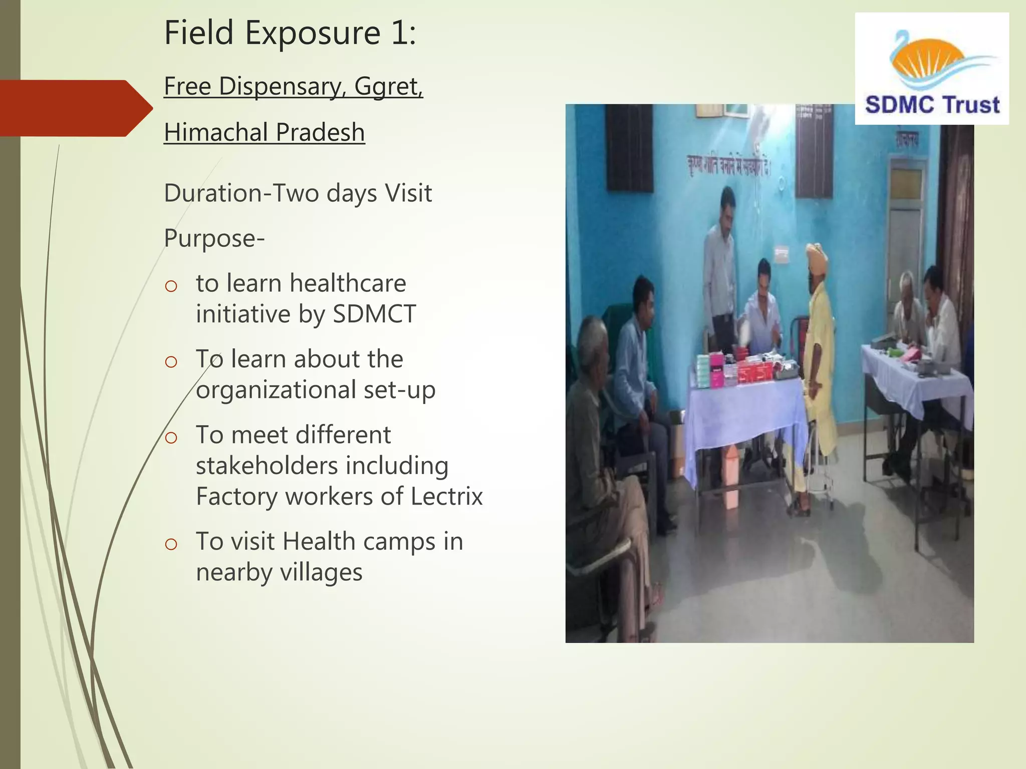 Field Exposure 1:
Free Dispensary, Ggret,
Himachal Pradesh
Duration-Two days Visit
Purpose-
o to learn healthcare
initiative by SDMCT
o To learn about the
organizational set-up
o To meet different
stakeholders including
Factory workers of Lectrix
o To visit Health camps in
nearby villages
 
