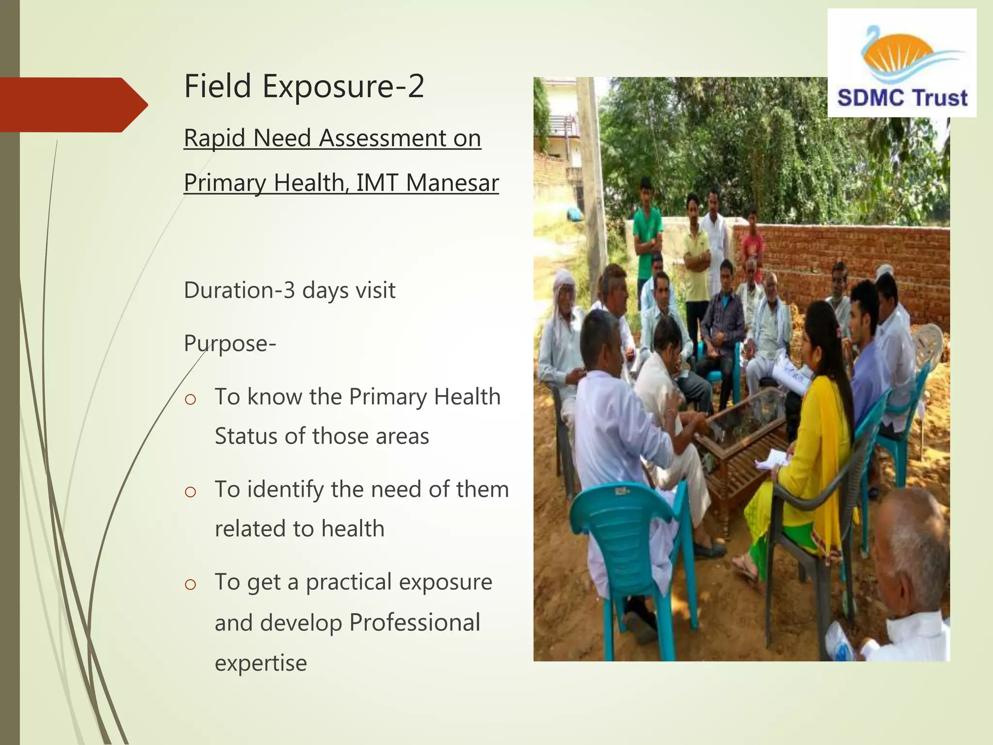 Field Exposure-2
Rapid Need Assessment on
Primary Health, IMT Manesar
Duration-3 days visit
Purpose-
o To know the Primary Health
Status of those areas
o To identify the need of them
related to health
o To get a practical exposure
and develop Professional
expertise
 