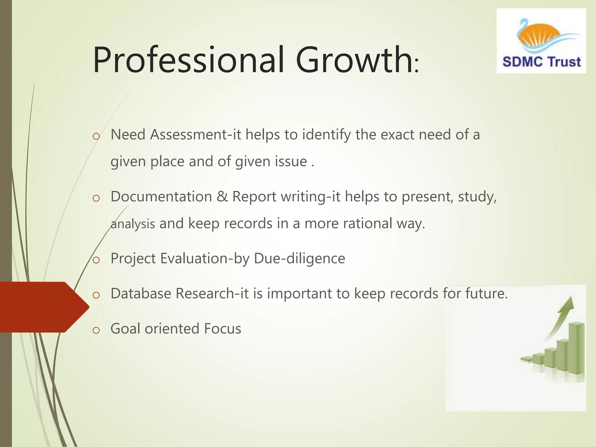 Professional Growth:
o Need Assessment-it helps to identify the exact need of a
given place and of given issue .
o Documentation & Report writing-it helps to present, study,
analysis and keep records in a more rational way.
o Project Evaluation-by Due-diligence
o Database Research-it is important to keep records for future.
o Goal oriented Focus
 