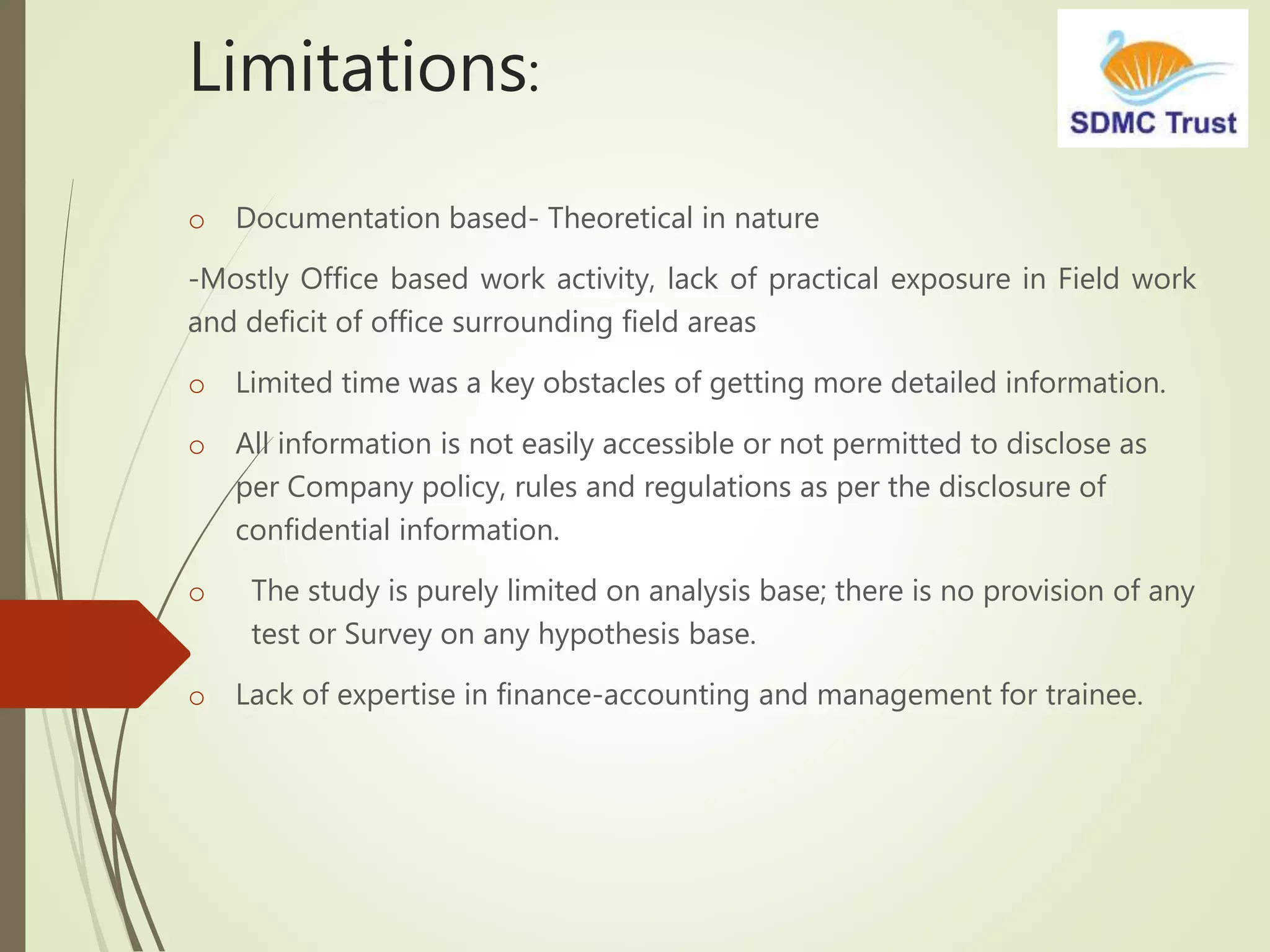 Limitations:
o Documentation based- Theoretical in nature
-Mostly Office based work activity, lack of practical exposure in Field work
and deficit of office surrounding field areas
o Limited time was a key obstacles of getting more detailed information.
o All information is not easily accessible or not permitted to disclose as
per Company policy, rules and regulations as per the disclosure of
confidential information.
o The study is purely limited on analysis base; there is no provision of any
test or Survey on any hypothesis base.
o Lack of expertise in finance-accounting and management for trainee.
 