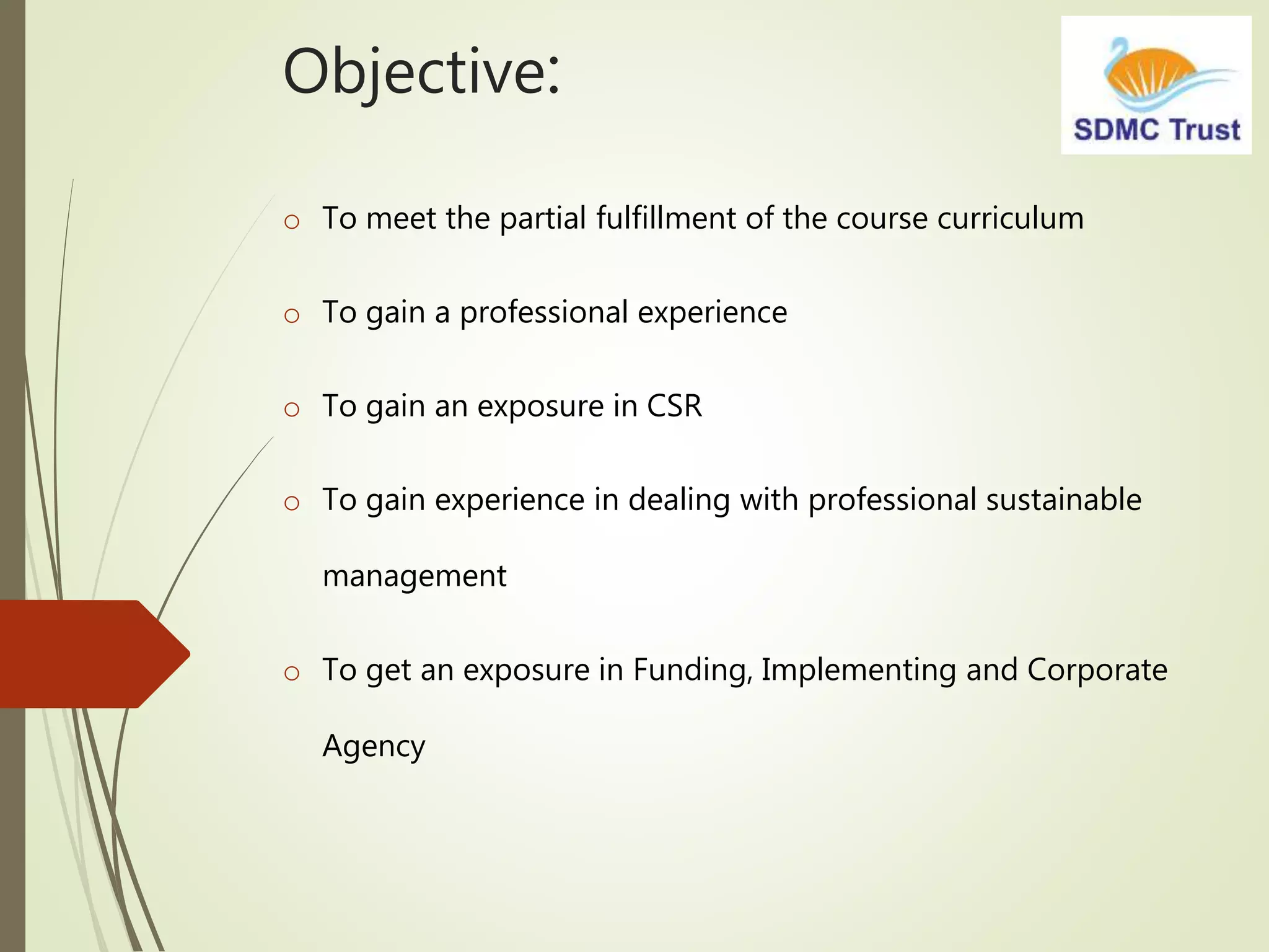 Objective:
o To meet the partial fulfillment of the course curriculum
o To gain a professional experience
o To gain an exposure in CSR
o To gain experience in dealing with professional sustainable
management
o To get an exposure in Funding, Implementing and Corporate
Agency
 