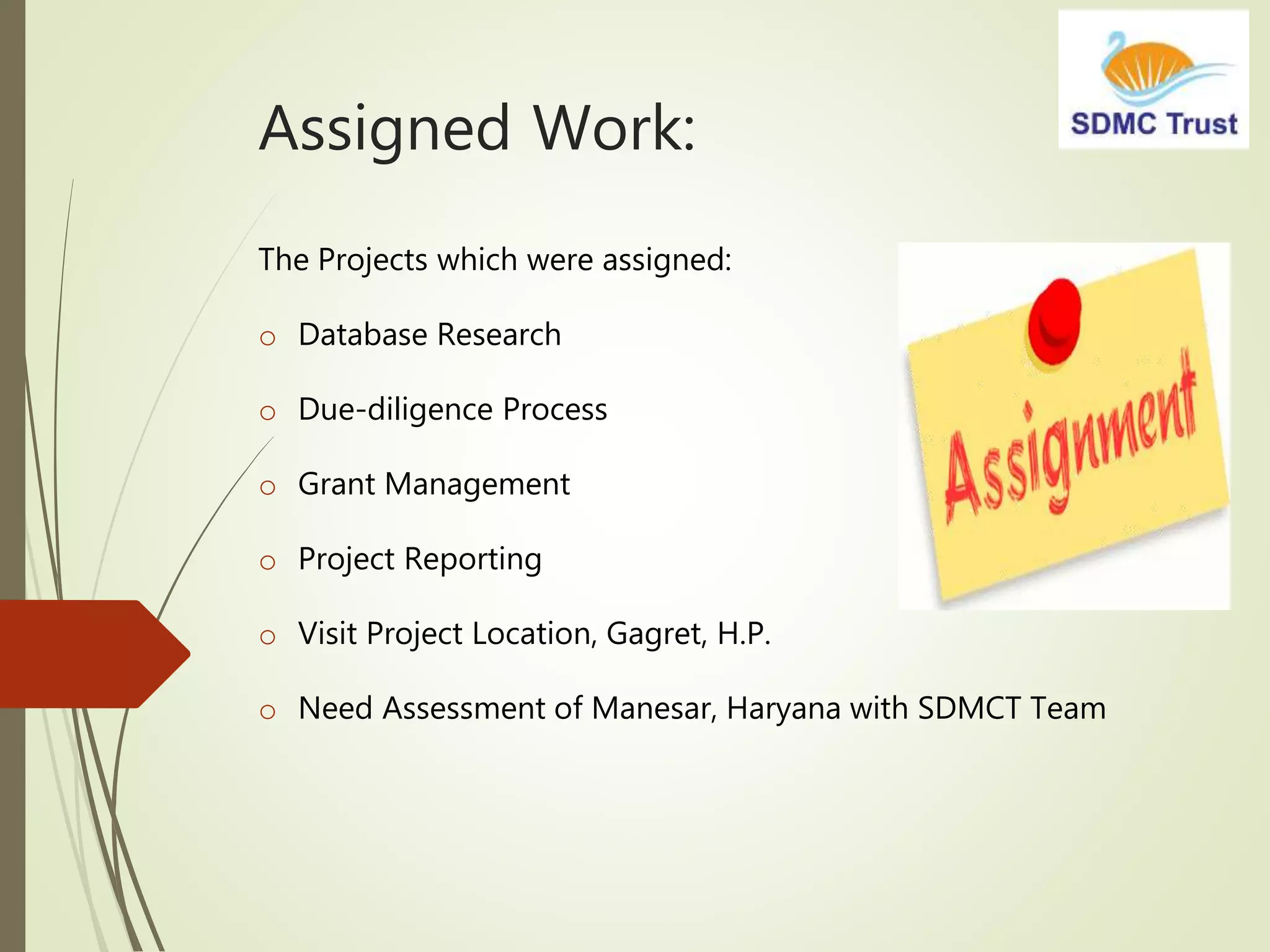 Assigned Work:
The Projects which were assigned:
o Database Research
o Due-diligence Process
o Grant Management
o Project Reporting
o Visit Project Location, Gagret, H.P.
o Need Assessment of Manesar, Haryana with SDMCT Team
 