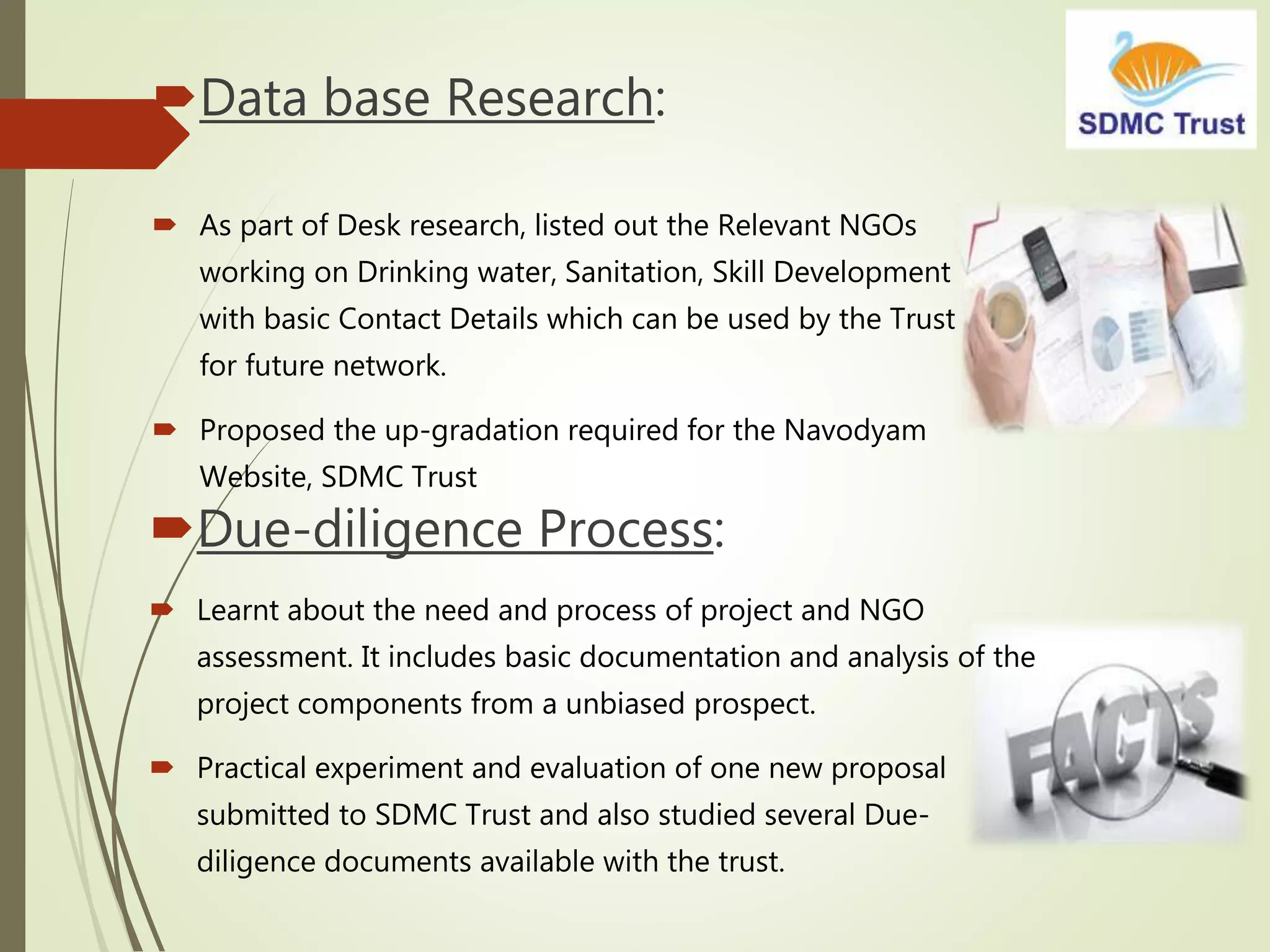 Data base Research:
 As part of Desk research, listed out the Relevant NGOs
working on Drinking water, Sanitation, Skill Development
with basic Contact Details which can be used by the Trust
for future network.
 Proposed the up-gradation required for the Navodyam
Website, SDMC Trust
Due-diligence Process:
 Learnt about the need and process of project and NGO
assessment. It includes basic documentation and analysis of the
project components from a unbiased prospect.
 Practical experiment and evaluation of one new proposal
submitted to SDMC Trust and also studied several Due-
diligence documents available with the trust.
 