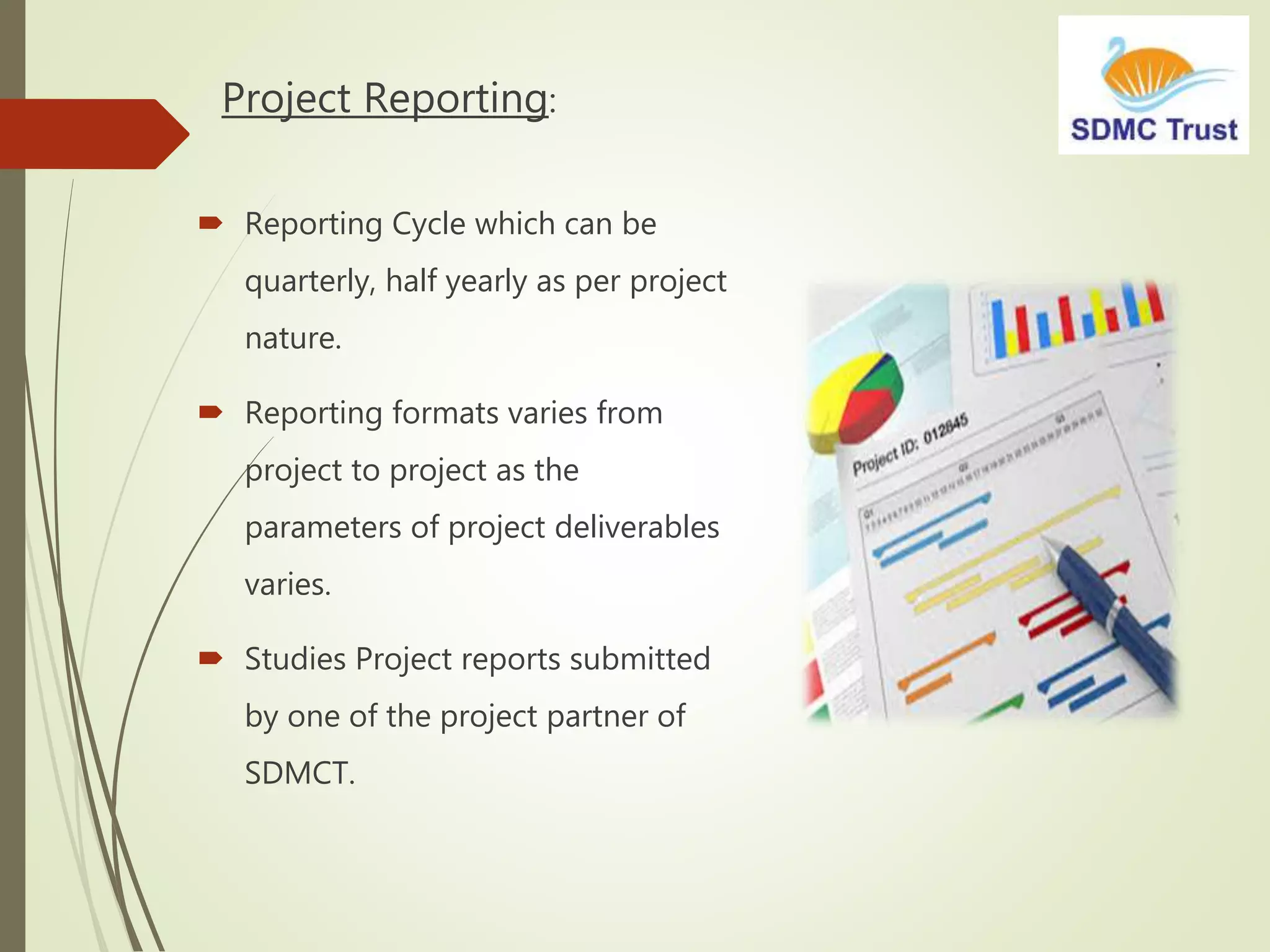 Project Reporting:
 Reporting Cycle which can be
quarterly, half yearly as per project
nature.
 Reporting formats varies from
project to project as the
parameters of project deliverables
varies.
 Studies Project reports submitted
by one of the project partner of
SDMCT.
 