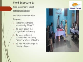Field Exposure 1:
Free Dispensary, Ggret,
Himachal Pradesh
Duration-Two days Visit
Purpose-
o to learn healthcare
initiative by SDMCT
o To learn about the
organizational set-up
o To meet different
stakeholders including
Factory workers of Lectrix
o To visit Health camps in
nearby villages
 