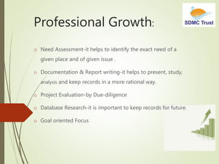 Professional Growth:
o Need Assessment-it helps to identify the exact need of a
given place and of given issue .
o Documentation & Report writing-it helps to present, study,
analysis and keep records in a more rational way.
o Project Evaluation-by Due-diligence
o Database Research-it is important to keep records for future.
o Goal oriented Focus
 