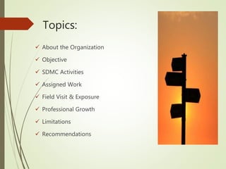 Topics:
 About the Organization
 Objective
 SDMC Activities
 Assigned Work
 Field Visit & Exposure
 Professional Growth
 Limitations
 Recommendations
 