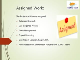 Assigned Work:
The Projects which were assigned:
o Database Research
o Due-diligence Process
o Grant Management
o Project Reporting
o Visit Project Location, Gagret, H.P.
o Need Assessment of Manesar, Haryana with SDMCT Team
 