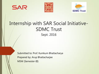 Internship with SAR Social Initiative-
SDMC Trust
Sept. 2016
Submitted to: Prof. Kumkum Bhattacharya
Prepared by: Arup Bhattacharjee
MSW (Semester-III)
 
