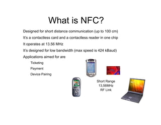 What is NFC?
Designed for short distance communication (up to 100 cm)
It’s a contactless card and a contactless reader in one chip
It operates at 13.56 MHz
It’s designed for low bandwidth (max speed is 424 kBaud)
Applications aimed for are
Ticketing
Payment
Device Pairing
Short Range
13,56MHz
RF Link
 