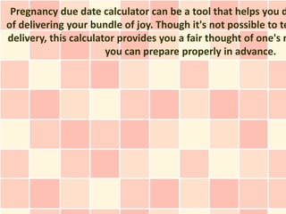 Pregnancy due date calculator can be a tool that helps you d
of delivering your bundle of joy. Though it's not possible to te
delivery, this calculator provides you a fair thought of one's m
                       you can prepare properly in advance.
 