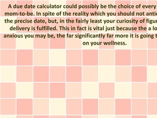 A due date calculator could possibly be the choice of every
mom-to-be. In spite of the reality which you should not antic
the precise date, but, in the fairly least your curiosity of figur
  delivery is fulfilled. This in fact is vital just because the a lo
anxious you may be, the far significantly far more it is going t
                                   on your wellness.
 
