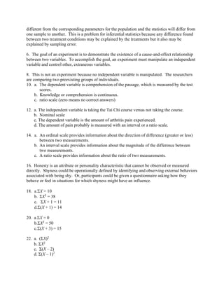 different from the corresponding parameters for the population and the statistics will differ from
one sample to another. This is a problem for inferential statistics because any difference found
between two treatment conditions may be explained by the treatments but it also may be
explained by sampling error.
6. The goal of an experiment is to demonstrate the existence of a cause-and-effect relationship
between two variables. To accomplish the goal, an experiment must manipulate an independent
variable and control other, extraneous variables.
8. This is not an experiment because no independent variable is manipulated. The researchers
are comparing two preexisting groups of individuals.
10. a. The dependent variable is comprehension of the passage, which is measured by the test
scores.
b. Knowledge or comprehension is continuous.
c. ratio scale (zero means no correct answers)
12. a. The independent variable is taking the Tai Chi course versus not taking the course.
b. Nominal scale
c. The dependent variable is the amount of arthritis pain experienced.
d. The amount of pain probably is measured with an interval or a ratio scale.
14. a. An ordinal scale provides information about the direction of difference (greater or less)
between two measurements.
b. An interval scale provides information about the magnitude of the difference between
two measurements.
c. A ratio scale provides information about the ratio of two measurements.
16. Honesty is an attribute or personality characteristic that cannot be observed or measured
directly. Shyness could be operationally defined by identifying and observing external behaviors
associated with being shy. Or, participants could be given a questionnaire asking how they
behave or feel in situations for which shyness might have an influence.
18. a.X = 10
b. X2
= 38
c. X + 1 = 11
d.(X + 1) = 14
20. a.X = 0
b.X2
= 50
c.(X + 3) = 15
22. a. (ΣX)2
b. X2
c. Σ(X – 2)
d. Σ(X – 1)2
 
