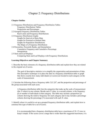 Chapter 2: Frequency Distributions
Chapter Outline
2.1 Frequency Distributions and Frequency Distribution Tables
Frequency Distribution Tables
Proportions and Percentages
2.2 Grouped Frequency Distribution Tables
Real Limits and Frequency Distributions
2.3 Frequency Distribution Graphs
Graphs for Interval or Ratio Data
Graphs for Nominal or Ordinal Data
Graphs for Population Distributions
The Shape of a Frequency Distribution
2.4 Percentiles, Percentile Ranks, and Interpolation
Cumulative Frequency and Cumulative Percentage
Interpolation
2.5 Stem and Leaf Displays
Comparing Stem and Leaf Displays with Frequency Distributions
Learning Objectives and Chapter Summary
1. Describe the basic elements of a frequency distribution table and explain how they are related
to the original set of scores.
The goal of descriptive statistics is to simplify the organization and presentation of data.
One descriptive technique is to place the data in a frequency distribution table or graph
that shows exactly how many individuals (or scores) are located in each category on the
scale of measurement.
2. Calculate the following from a frequency table: ΣX, ΣX2
, and the proportion and percentage of
the group associated with each score.
A frequency distribution table lists the categories that make up the scale of measurement
(the X values) in one column. Beside each X value, in a second column, is the frequency
(f) or number of individuals in that category. The table may include a proportion (p)
column showing the relative frequency for each category and it may include a percentage
column showing the percentage (%) associated with each X value.
3. Identify when it is useful to set up a grouped frequency distribution table, and explain how to
construct this type of table for a set of scores.
It is recommended that a frequency distribution table have a maximum of 10–15 rows to
keep it simple. If the scores cover a range that is wider than this suggested maximum, it is
 