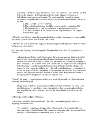 customary to divide the range into sections called class intervals. These intervals are then
listed in the frequency distribution table along with the frequency or number of
individuals with scores in each interval. The result is called a grouped frequency
distribution.The guidelines for constructing a grouped frequency distribution table are as
follows:
a. There should be about 10 intervals.
b. The width of each interval should be a simple number (e.g., 2, 5, or 10).
c. The bottom score in each interval should be a multiple of the width.
d. All intervals should be the same width, and they should cover the range of
scores with no gaps.
4. Describe how the three types of frequency distribution graphs - histograms, polygons, and bar
graphs - are constructed and identify when each is used.
5. Describe the basic elements of a frequency distribution graph and explain how they are related
to the original set of scores.
6. Explain how frequency distribution graphs for populations differ from the graphs used for
samples.
A frequency distribution graph lists scores on the horizontal axis and frequencies on the
vertical axis. Thetype of graph used to display a distribution depends on the scale of
measurement used. For interval or ratio scales, you should use a histogram or a polygon.
For a histogram, a bar is drawn above each score so that the height of the bar corresponds
to the frequency. Each bar extends to the real limits of the score, so that adjacent bars
touch. For a polygon, a dot is placed above the mid- point of each score or class interval
so that the height of the dot corresponds to the frequency; then lines are drawn to connect
the dots. Bar graphs are used with nominal or ordinal scales. Bar graphs are similar to
histograms except that gaps are left between adjacent bars.
7. Identify the shape - symmetrical, and positively or negatively skewed - of a distribution in a
frequency distribution graph.
Shape is one of the basic characteristics used to describe a distribution of scores. Most
distributions can be classified as either symmetrical or skewed. A skewed distribution
that tails off to the right is positively skewed. If it tails off to the left, it is negatively
skewed.
8. Define percentiles and percentile ranks.
9. Determine percentiles and percentile ranks for values corresponding to real limits in a
frequency distribution table.
The cumulative percentage is the percentage of individuals with scores at or below a
particular point in the distribution. The cumulative percentage values are associated with
the upper real limits of the corresponding scores or intervals.
 