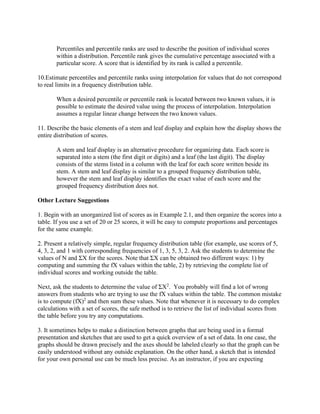 Percentiles and percentile ranks are used to describe the position of individual scores
within a distribution. Percentile rank gives the cumulative percentage associated with a
particular score. A score that is identified by its rank is called a percentile.
10.Estimate percentiles and percentile ranks using interpolation for values that do not correspond
to real limits in a frequency distribution table.
When a desired percentile or percentile rank is located between two known values, it is
possible to estimate the desired value using the process of interpolation. Interpolation
assumes a regular linear change between the two known values.
11. Describe the basic elements of a stem and leaf display and explain how the display shows the
entire distribution of scores.
A stem and leaf display is an alternative procedure for organizing data. Each score is
separated into a stem (the first digit or digits) and a leaf (the last digit). The display
consists of the stems listed in a column with the leaf for each score written beside its
stem. A stem and leaf display is similar to a grouped frequency distribution table,
however the stem and leaf display identifies the exact value of each score and the
grouped frequency distribution does not.
Other Lecture Suggestions
1. Begin with an unorganized list of scores as in Example 2.1, and then organize the scores into a
table. If you use a set of 20 or 25 scores, it will be easy to compute proportions and percentages
for the same example.
2. Present a relatively simple, regular frequency distribution table (for example, use scores of 5,
4, 3, 2, and 1 with corresponding frequencies of 1, 3, 5, 3, 2. Ask the students to determine the
values of N and ΣX for the scores. Note that ΣX can be obtained two different ways: 1) by
computing and summing the fX values within the table, 2) by retrieving the complete list of
individual scores and working outside the table.
Next, ask the students to determine the value of ΣX2
. You probably will find a lot of wrong
answers from students who are trying to use the fX values within the table. The common mistake
is to compute (fX)2
and then sum these values. Note that whenever it is necessary to do complex
calculations with a set of scores, the safe method is to retrieve the list of individual scores from
the table before you try any computations.
3. It sometimes helps to make a distinction between graphs that are being used in a formal
presentation and sketches that are used to get a quick overview of a set of data. In one case, the
graphs should be drawn precisely and the axes should be labeled clearly so that the graph can be
easily understood without any outside explanation. On the other hand, a sketch that is intended
for your own personal use can be much less precise. As an instructor, if you are expecting
 