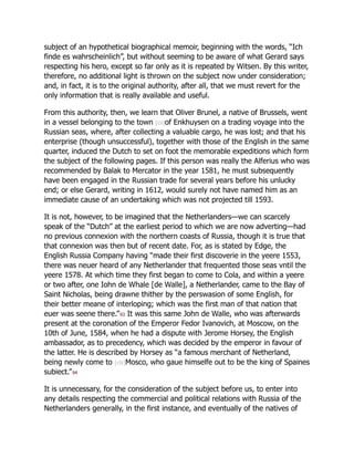 subject of an hypothetical biographical memoir, beginning with the words, “Ich
finde es wahrscheinlich”, but without seeming to be aware of what Gerard says
respecting his hero, except so far only as it is repeated by Witsen. By this writer,
therefore, no additional light is thrown on the subject now under consideration;
and, in fact, it is to the original authority, after all, that we must revert for the
only information that is really available and useful.
From this authority, then, we learn that Oliver Brunel, a native of Brussels, went
in a vessel belonging to the town [cii]of Enkhuysen on a trading voyage into the
Russian seas, where, after collecting a valuable cargo, he was lost; and that his
enterprise (though unsuccessful), together with those of the English in the same
quarter, induced the Dutch to set on foot the memorable expeditions which form
the subject of the following pages. If this person was really the Alferius who was
recommended by Balak to Mercator in the year 1581, he must subsequently
have been engaged in the Russian trade for several years before his unlucky
end; or else Gerard, writing in 1612, would surely not have named him as an
immediate cause of an undertaking which was not projected till 1593.
It is not, however, to be imagined that the Netherlanders—we can scarcely
speak of the “Dutch” at the earliest period to which we are now adverting—had
no previous connexion with the northern coasts of Russia, though it is true that
that connexion was then but of recent date. For, as is stated by Edge, the
English Russia Company having “made their first discoverie in the yeere 1553,
there was neuer heard of any Netherlander that frequented those seas vntil the
yeere 1578. At which time they first began to come to Cola, and within a yeere
or two after, one Iohn de Whale [de Walle], a Netherlander, came to the Bay of
Saint Nicholas, being drawne thither by the perswasion of some English, for
their better meane of interloping; which was the first man of that nation that
euer was seene there.”93 It was this same John de Walle, who was afterwards
present at the coronation of the Emperor Fedor Ivanovich, at Moscow, on the
10th of June, 1584, when he had a dispute with Jerome Horsey, the English
ambassador, as to precedency, which was decided by the emperor in favour of
the latter. He is described by Horsey as “a famous merchant of Netherland,
being newly come to [ciii]Mosco, who gaue himselfe out to be the king of Spaines
subiect.”94
It is unnecessary, for the consideration of the subject before us, to enter into
any details respecting the commercial and political relations with Russia of the
Netherlanders generally, in the first instance, and eventually of the natives of
 