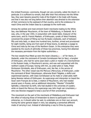 the United Provinces—commonly, though not very correctly, called the Dutch—in
particular. It is sufficient to remark, that after their first entrance into the White
Sea, they soon became powerful rivals of the English in the trade with Russia,
and that it was also not long before their attention was directed to the extension
of their commerce to the eastward of that country, and to the endeavour to
reach China and the Indian Seas by a passage to the north-east.
Among the earliest and most eminent Dutch merchants trading to the White
Sea, was Balthazar Moucheron, of the town of Middelburg, in Zeelandt. He it
was, who, in the year 1593, in conjunction with Jacob Valck, treasurer of the
same town, and Dr. Francis Maelson, of Enkhuysen, syndic of West Friesland,
conceived the project of fitting out two fly-boats (vlyboots), each of between
fifty and sixty lasts, or about one hundred tons, burthen, armed and provisioned
for eight months, being one from each of those towns, to attempt a voyage to
China and India by the way of the Northern Ocean. In this enterprise they were
assisted by the courts of admiralty of those two provinces, having first obtained
the necessary permission from the higher authorities.95
The two vessels thus fitted up were the Swan (Swane),96 [civ]of Ter Veere, in
Zeelandt, under the command of Cornelis Corneliszoon Nai (or Nay), a burgher
of Enkhuysen, who had for some years been a pilot or master of a merchantman
in the Russian trade, in Moucheron’s service, and was well acquainted with the
northern coasts of Europe; having with him, as under-pilot or mate, Pieter
Dirckszoon Strickbolle, also of Enkhuysen, and, like Nai, in the service of
Moucheron. The other vessel was the Mercury (Mercurius), of Enkhuysen, under
the command of Brant Ysbrantszoon, otherwise Brant Tetgales, a skilful and
experienced seaman, with Claes Corneliszoon as his mate or under-pilot; both
being likewise natives of Enkhuysen. As supercargo and interpreter on board the
Swan went François de la Dale, a relative of Moucheron, who had resided
several years in Russia, and as additional interpreter, “Meester” Christoffel
Splindler, a Slavonian by birth, who had studied in the university of Leyden;
while on board the Mercury the supercargo was John Hugh van Linschoten,97
who was likewise engaged to keep a journal of their proceedings.
This movement on the part of the merchants of Middelburg and Enkhuysen had
the effect of inducing those of Amsterdam to desire to participate in the
enterprise, or, it should rather be said, to undertake one on their own account,
having the same general object in view, but adopting a somewhat different
mode of carrying it out. Instead of attempting a way to China by passing
 