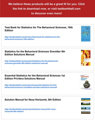 We believe these products will be a great fit for you. Click
the link to download now, or visit testbankbell.com
to discover even more!
Test Bank for Statistics for The Behavioral Sciences, 10th
Edition
http://testbankbell.com/product/test-bank-for-statistics-for-the-
behavioral-sciences-10th-edition/
Statistics for the Behavioral Sciences Gravetter 9th
Edition Solutions Manual
http://testbankbell.com/product/statistics-for-the-behavioral-
sciences-gravetter-9th-edition-solutions-manual/
Essential Statistics for the Behavioral Sciences 1st
Edition Privitera Solutions Manual
http://testbankbell.com/product/essential-statistics-for-the-
behavioral-sciences-1st-edition-privitera-solutions-manual/
Solution Manual for Neue Horizonte, 8th Edition
http://testbankbell.com/product/solution-manual-for-neue-
horizonte-8th-edition/
 