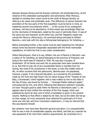 between Novaya Zemlya and the Russian continent, the Amsterdammers, at the
instance of the celebrated cosmographer and astronomer, Peter Plancius,
decided on sending their vessel round to the north of Novaya Zemlya, as
offering a far easier and preferable route. This difference of opinion between the
promoters of the two parts of the first expedition must be borne in mind, as
explaining several circumstances which, [cv]in the course of our subsequent
narrative, will have to be adverted to. A third vessel was accordingly fitted out
by the merchants of Amsterdam, aided by the court of admiralty there. It was of
the same size and character as the other two, and like Tetgales’s vessel was
named the Mercury (Mercurius);98 its command being entrusted to William
Barents,99 who took with him also a fishing-boat belonging to Ter Schelling.100
Before proceeding further, a few words must be said respecting the individual
whose name has become inseparably associated with the three memorable
expeditions, of which the first is now under consideration.
Willem Barentszoon—that is to say, William, the son of Barent or Bernard—was
a native of Ter Schelling, an island belonging to the province of Friesland, and
lying to the north-east of Vlieland or ’tVlie. He was also a burgher of
Amsterdam. Of his family and early life no particulars have been handed down
to us. But that he was not of any considerable family is manifest from his
having, like most of his countrymen in the lower, or even the middle ranks of
life, no other surname than the patronymic, Barents-zoon. He possessed,
however, a good, if not a learned education, as is proved by the translation
made by him from the High Dutch into his native tongue of the “Treatise of Iver
Boty, a Gronlander,” which together with a note written by him on the tides in
the Sea of Kara, was found by Purchas [cvi]“amongst Master Hakluyt’s paper,”
and preserved by him, and which, following that laborious collector’s example,
we have “thought good to adde hither for Barents or Barentsons sake.”101 He
appears also to have written the narrative of the first voyage, which was
published by Gerrit de Veer, and of which a translation is given in the present
volume. Nothing to that effect is stated by De Veer; but as the latter did not go
on that voyage, he must necessarily have obtained the particulars of it from
some one who did, and from Linschoten’s statement102 it may be inferred that
this was Barents himself.
But whatever may have been Barents’s general education, it is unquestionable
that he was a man of considerable capacity and talent, and that as a seaman he
was possessed of far more than ordinary acquirements. By Linschoten he is
 