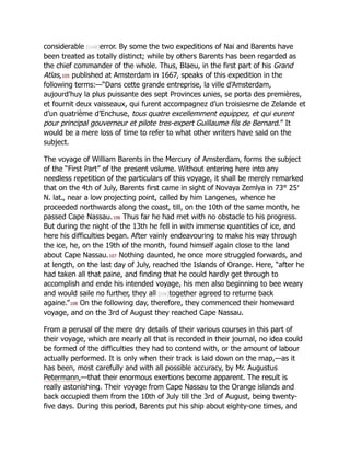 considerable [cviii]error. By some the two expeditions of Nai and Barents have
been treated as totally distinct; while by others Barents has been regarded as
the chief commander of the whole. Thus, Blaeu, in the first part of his Grand
Atlas,105 published at Amsterdam in 1667, speaks of this expedition in the
following terms:—“Dans cette grande entreprise, la ville d’Amsterdam,
aujourd’huy la plus puissante des sept Provinces unies, se porta des premières,
et fournit deux vaisseaux, qui furent accompagnez d’un troisiesme de Zelande et
d’un quatrième d’Enchuse, tous quatre excellemment equippez, et qui eurent
pour principal gouverneur et pilote tres-expert Guillaume fils de Bernard.” It
would be a mere loss of time to refer to what other writers have said on the
subject.
The voyage of William Barents in the Mercury of Amsterdam, forms the subject
of the “First Part” of the present volume. Without entering here into any
needless repetition of the particulars of this voyage, it shall be merely remarked
that on the 4th of July, Barents first came in sight of Novaya Zemlya in 73° 25′
N. lat., near a low projecting point, called by him Langenes, whence he
proceeded northwards along the coast, till, on the 10th of the same month, he
passed Cape Nassau.106 Thus far he had met with no obstacle to his progress.
But during the night of the 13th he fell in with immense quantities of ice, and
here his difficulties began. After vainly endeavouring to make his way through
the ice, he, on the 19th of the month, found himself again close to the land
about Cape Nassau.107 Nothing daunted, he once more struggled forwards, and
at length, on the last day of July, reached the Islands of Orange. Here, “after he
had taken all that paine, and finding that he could hardly get through to
accomplish and ende his intended voyage, his men also beginning to bee weary
and would saile no further, they all [cix]together agreed to returne back
againe.”108 On the following day, therefore, they commenced their homeward
voyage, and on the 3rd of August they reached Cape Nassau.
From a perusal of the mere dry details of their various courses in this part of
their voyage, which are nearly all that is recorded in their journal, no idea could
be formed of the difficulties they had to contend with, or the amount of labour
actually performed. It is only when their track is laid down on the map,—as it
has been, most carefully and with all possible accuracy, by Mr. Augustus
Petermann,—that their enormous exertions become apparent. The result is
really astonishing. Their voyage from Cape Nassau to the Orange islands and
back occupied them from the 10th of July till the 3rd of August, being twenty-
five days. During this period, Barents put his ship about eighty-one times, and
 